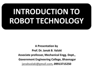 INTRODUCTION TO
ROBOT TECHNOLOGY
A Presentation by
Prof. Dr. Janak B. Valaki
Associate professor, Mechanical Engg. Dept.,
Government Engineering College, Bhavnagar
janakvalaki@gmail.com, 09913715250
 