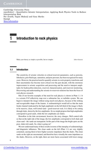 Cambridge University Press 
0521816017 - Quantitative Seismic Interpretation: Applying Rock Physics Tools to Reduce 
Interpretation Risk 
Per Avseth, Tapan Mukerji and Gary Mavko 
Excerpt 
More information 
1 Introduction to rock physics 
Make your theory as simple as possible, but no simpler. Albert Einstein 
1.1 Introduction 
The sensitivity of seismic velocities to critical reservoir parameters, such as porosity, 
lithofacies, pore fluid type, saturation, and pore pressure, has been recognized for many 
years. However, the practical need to quantify seismic-to-rock-property transforms and 
their uncertainties has become most critical over the past decade, with the enormous 
improvement in seismic acquisition and processing and the need to interpret ampli-tudes 
for hydrocarbon detection, reservoir characterization, and reservoir monitoring. 
Discovering and understanding the seismic-to-reservoir relations has been the focus of 
rock physics research. 
One of our favorite examples of the need for rock physics is shown in Plate 1.1. It 
is a seismic P–P reflectivity map over a submarine fan, or turbidite system. We can 
begin to interpret the image without using much rock physics, because of the striking 
and recognizable shape of the feature. A sedimentologist would tell us that the main 
feeder channel (indicated by the high amplitude) on the left third of the image is likely 
to be massive, clean, well-sorted sand – good reservoir rock. It is likely to be cutting 
through shale, shown by the low amplitudes. So we might propose that high amplitudes 
correspond to good sands, while the low amplitudes are shales. 
Downflow in the lobe environment, however, the story changes. Well control tells 
us that on the right side of the image, the low amplitudes correspond to both shale and 
clean sand – the sands are transparent. In this part of the image the bright spots are the 
poor, shale-rich sands. So, what is going on? 
We now understand many of these results in terms of the interplay of sedimentologic 
and diagenetic influences. The clean sands on the left (Plate 1.1) are very slightly 
cemented, causing them to have higher acoustic impedance than the shales. The clean 
sands on the right are uncemented, and therefore have virtually the same impedance as 
the shales. However, on the right, there are more facies associated with lower energy 
1 
© Cambridge University Press www.cambridge.org 
 