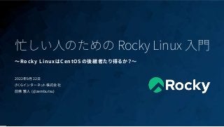 1
忙しい人のための Rocky Linux 入門
〜Rocky LinuxはCentOSの後継者たり得るか？〜
2022年9月22日
さくらインターネット株式会社
前佛 雅人 (@zembutsu)
 