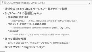 『 忙しい人のための Rocky Linux 入門 』
• 提供中の Rocky Linux バージョン一覧とサポート期間
• なぜ「CentOS の後継者」なのか
• 登場経緯と位置付け
• 2020年12月8日――あの日 / Rocky Linux は何を目指すのか？ / “Rocky” とは？
• プロジェクトと周辺サポート組織の関係
• “The Rocky Enterprise Software Foundation” (RESF) / CIQ ( Ctrl IQ )
• “peridot”
• クラウドネイティブなディストリビューションの構築・リリース用ツール
• 様々な疑問の解消
• どうして遅かったの？ / 本当にオープンなの？ / 継続性はあるの？
• 移行スクリプト “migrate2rocky”
2
one of the successors
 