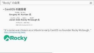 “Rocky” の由来
• CentOS の創設者
20
グレゴリー カーツァー
Gregory M. Kurtzer 氏
ジェイソン デイル ロッキー マクガフ 。
Jason Dale Rocky McGaugh 氏
2004年12月 30歳で死去
同僚であり、 Kurtzer 氏のメンター
https://rockylinux.org/about/
“It's name was chosen as a tribute to early CentOS co-founder Rocky McGaugh. ”
 