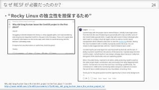 なぜ RESF が必要だったのか？
• “Rocky Linux の独立性を担保するため”
24
Why did Greg Kurtzer leave the CentOS project in the first place? : CentOS
https://www.reddit.com/r/CentOS/comments/s77p49/why_did_greg_kurtzer_leave_the_centos_project_in/
 