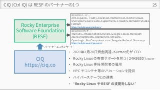 CIQ (Ctrl IQ) は RESF のパートナーの1つ 25
Rocky Enterprise
Software Foundation
(RESF)
CIQ
https://ciq.co
• 2021年1月28日資金調達、Kurtzer氏が CEO
• Rocky Linux の有償サポートを担う ( 24H365D ) 2021/09～
• Rocky Linux 専任開発者の雇用
• HPC やコンテナ等のソリューションを提供
• ハイパースケーラとの連携
• “Rocky Linux や RESF の支配をしない”
パートナー＆スポンサード
CIQ 以外のパートナー：
Arm、Equinix、｀Fastly、Fosshost、Mattermost、NAVER Cloud、
OSU Open Source Labs、Supermicro、Crowdin、DotSlash Studio、
Fathom
https://rockylinux.org/partners/
CIQ 以外のスポンサー：
45Drives、Amazon Web Services、Google Cloud、Microsoft
Azure、MontaVista、OpenDrives、VMware、
OpenLogic、ProComputers.com、Seagate Federal、Stomasys
https://rockylinux.org/sponsors/、
 