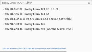Rocky Linux のリリース状況
• 2021年4月30日 Rocky Linux 8.3 RC リリース
• 2021年6月21日 Rocky Linux 8.4 GA
• 2021年11月11日 Rocky Linux 8.5 ( Secure boot 対応 )
• 2022年5月19日 Rocky Linux 8.6
• 2022年7月14日 Rocky Linux 9.0 ( AArch64、s390 対応 ）
26
https://www.hpcwire.com/2021/06/21/centos-replacement-rocky-linux-is-now-in-ga-and-under-independent-control/
 