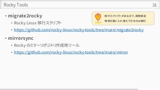 Rocky Tools
• migrate2rocky
• Rocky Linux 移行スクリプト
• https://github.com/rocky-linux/rocky-tools/tree/main/migrate2rocky
• mirrorsync
• Rocky のミラーリポジトリ作成用ツール
• https://github.com/rocky-linux/rocky-tools/tree/main/mirror
31
POINT
移行スクリプトがあるので、開発検証
環境を雑に入れ替えできるのは便利
 