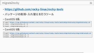 migrate2rocky
• https://github.com/rocky-linux/rocky-tools
• パッケージの削除・入れ替えを行うツール
• CentOS 8系
• CentOS 9系
32
# wget https://raw.githubusercontent.com/rocky-linux/rocky-tools/main/migrate2rocky/migrate2rocky.sh
# bash ./migrate2rocky.sh –V
# bash ./migrate2rocky.sh -ｒ
# wget https://raw.githubusercontent.com/rocky-linux/rocky-tools/main/migrate2rocky/migrate2rocky9.sh
# bash ./migrate2rocky9.sh –V
# bash ./migrate2rocky9.sh -ｒ
 