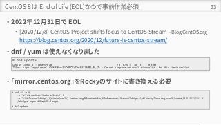 CentOS 8 は End of Life (EOL)なので事前作業必須
• 2022年12月31日で EOL
• [2020/12/8] CentOS Project shifts focus to CentOS Stream – Blog.CentOS.org
https://blog.centos.org/2020/12/future-is-centos-stream/
• dnf / yum は使えなくなりました
• 「mirror.centos.org」をRockyのサイトに書き換える必要
33
# dnf update
CentOS Linux 8 - AppStream 73 B/s | 38 B 00:00
エラー: repo 'appstream' のメタデータのダウンロードに失敗しました : Cannot prepare internal mirrorlist: No URLs inmirrorlist
# sed -i -r ¥
-e 's!^mirrorlist=!#mirrorlist=!' ¥
-e 's!^#?baseurl=http://(mirror|vault).centos.org/¥$contentdir/¥$releasever/!baseurl=https://dl.rockylinux.org/vault/centos/8.5.2111/!i' ¥
/etc/yum.repos.d/CentOS-*.repo
# dnf update
 