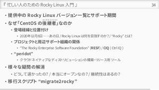『 忙しい人のための Rocky Linux 入門 』
• 提供中の Rocky Linux バージョン一覧とサポート期間
• なぜ「CentOS の後継者」なのか
• 登場経緯と位置付け
• 2020年12月8日――あの日 / Rocky Linux は何を目指すのか？ / “Rocky” とは？
• プロジェクトと周辺サポート組織の関係
• “The Rocky Enterprise Software Foundation” (RESF) / CIQ ( Ctrl IQ )
• “peridot”
• クラウドネイティブなディストリビューションの構築・リリース用ツール
• 様々な疑問の解消
• どうして遅かったの？ / 本当にオープンなの？ / 継続性はあるの？
• 移行スクリプト “migrate2rocky”
34
one of the successors
 