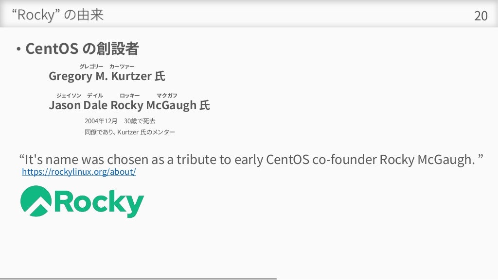 “Rocky” の由来
• CentOS の創設者
20
グレゴリー カーツァー
Gregory M. Kurtzer 氏
ジェイソン デイル ロッキー マクガフ 。
Jason Dale Rocky McGaugh 氏
2004年12月 30歳で死去
同僚であり、 Kurtzer 氏のメンター
https://rockylinux.org/about/
“It's name was chosen as a tribute to early CentOS co-founder Rocky McGaugh. ”
 