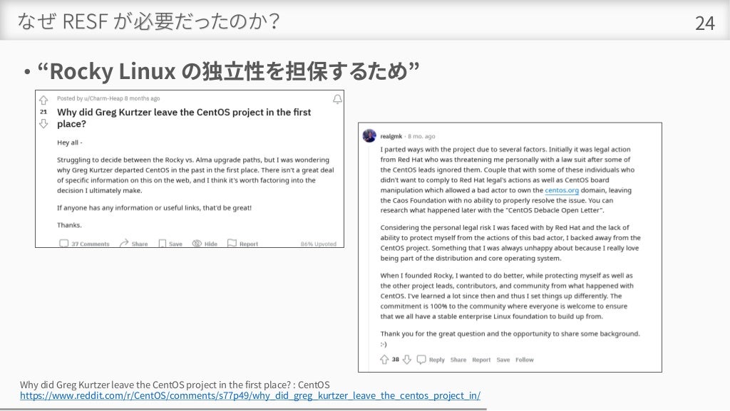 なぜ RESF が必要だったのか？
• “Rocky Linux の独立性を担保するため”
24
Why did Greg Kurtzer leave the CentOS project in the first place? : CentOS
https://www.reddit.com/r/CentOS/comments/s77p49/why_did_greg_kurtzer_leave_the_centos_project_in/
 