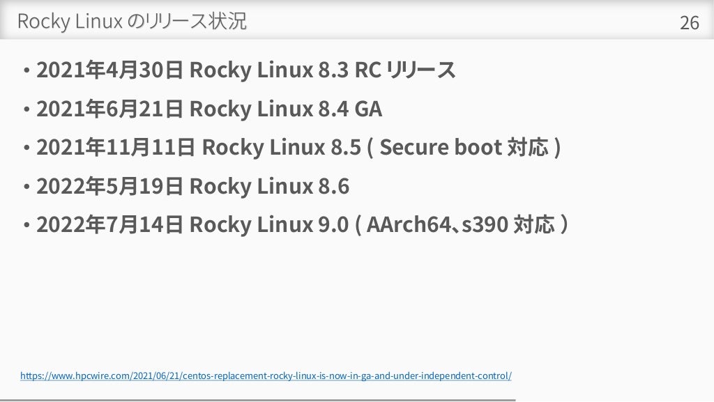 Rocky Linux のリリース状況
• 2021年4月30日 Rocky Linux 8.3 RC リリース
• 2021年6月21日 Rocky Linux 8.4 GA
• 2021年11月11日 Rocky Linux 8.5 ( Secure boot 対応 )
• 2022年5月19日 Rocky Linux 8.6
• 2022年7月14日 Rocky Linux 9.0 ( AArch64、s390 対応 ）
26
https://www.hpcwire.com/2021/06/21/centos-replacement-rocky-linux-is-now-in-ga-and-under-independent-control/
 