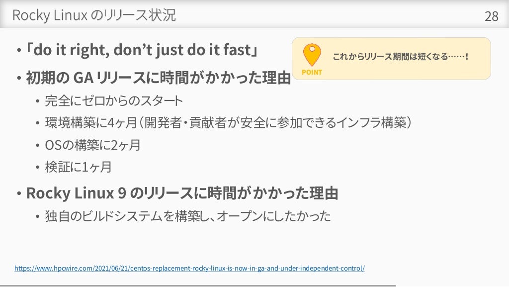 Rocky Linux のリリース状況
• 「do it right, don’t just do it fast」
• 初期の GA リリースに時間がかかった理由
• 完全にゼロからのスタート
• 環境構築に4ヶ月（開発者・貢献者が安全に参加できるインフラ構築）
• OSの構築に2ヶ月
• 検証に1ヶ月
• Rocky Linux 9 のリリースに時間がかかった理由
• 独自のビルドシステムを構築し、オープンにしたかった
28
https://www.hpcwire.com/2021/06/21/centos-replacement-rocky-linux-is-now-in-ga-and-under-independent-control/
POINT
これからリリース期間は短くなる……！
 