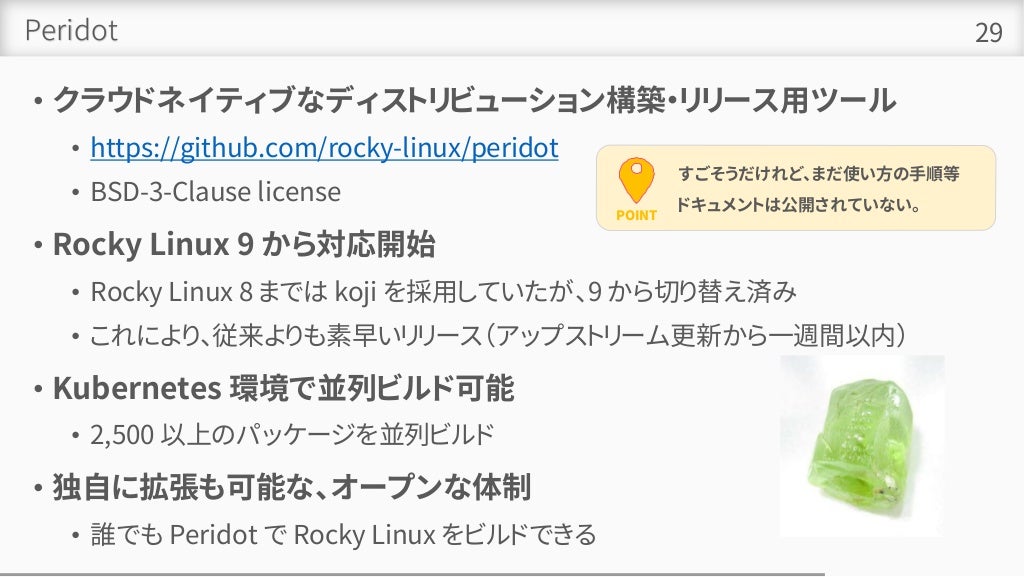 Peridot
• クラウドネイティブなディストリビューション構築・リリース用ツール
• https://github.com/rocky-linux/peridot
• BSD-3-Clause license
• Rocky Linux 9 から対応開始
• Rocky Linux 8 までは koji を採用していたが、9 から切り替え済み
• これにより、従来よりも素早いリリース（アップストリーム更新から一週間以内）
• Kubernetes 環境で並列ビルド可能
• 2,500 以上のパッケージを並列ビルド
• 独自に拡張も可能な、オープンな体制
• 誰でも Peridot で Rocky Linux をビルドできる
29
POINT
すごそうだけれど、まだ使い方の手順等
ドキュメントは公開されていない。
 