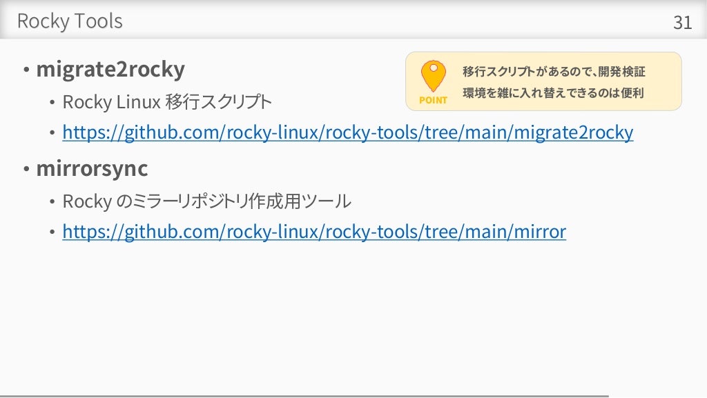 Rocky Tools
• migrate2rocky
• Rocky Linux 移行スクリプト
• https://github.com/rocky-linux/rocky-tools/tree/main/migrate2rocky
• mirrorsync
• Rocky のミラーリポジトリ作成用ツール
• https://github.com/rocky-linux/rocky-tools/tree/main/mirror
31
POINT
移行スクリプトがあるので、開発検証
環境を雑に入れ替えできるのは便利
 