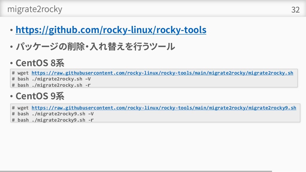 migrate2rocky
• https://github.com/rocky-linux/rocky-tools
• パッケージの削除・入れ替えを行うツール
• CentOS 8系
• CentOS 9系
32
# wget https://raw.githubusercontent.com/rocky-linux/rocky-tools/main/migrate2rocky/migrate2rocky.sh
# bash ./migrate2rocky.sh –V
# bash ./migrate2rocky.sh -ｒ
# wget https://raw.githubusercontent.com/rocky-linux/rocky-tools/main/migrate2rocky/migrate2rocky9.sh
# bash ./migrate2rocky9.sh –V
# bash ./migrate2rocky9.sh -ｒ
 