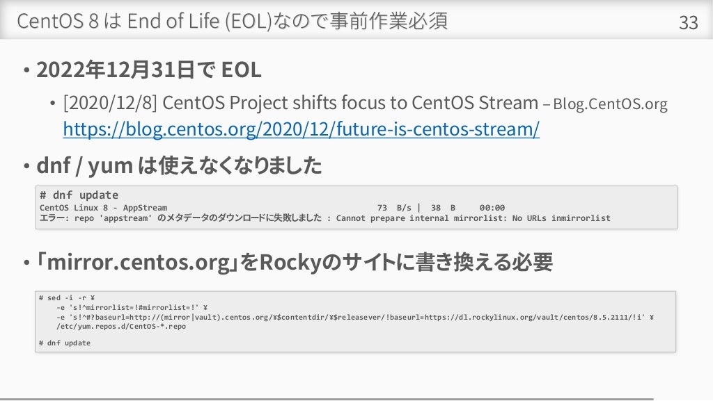 CentOS 8 は End of Life (EOL)なので事前作業必須
• 2022年12月31日で EOL
• [2020/12/8] CentOS Project shifts focus to CentOS Stream – Blog.CentOS.org
https://blog.centos.org/2020/12/future-is-centos-stream/
• dnf / yum は使えなくなりました
• 「mirror.centos.org」をRockyのサイトに書き換える必要
33
# dnf update
CentOS Linux 8 - AppStream 73 B/s | 38 B 00:00
エラー: repo 'appstream' のメタデータのダウンロードに失敗しました : Cannot prepare internal mirrorlist: No URLs inmirrorlist
# sed -i -r ¥
-e 's!^mirrorlist=!#mirrorlist=!' ¥
-e 's!^#?baseurl=http://(mirror|vault).centos.org/¥$contentdir/¥$releasever/!baseurl=https://dl.rockylinux.org/vault/centos/8.5.2111/!i' ¥
/etc/yum.repos.d/CentOS-*.repo
# dnf update
 