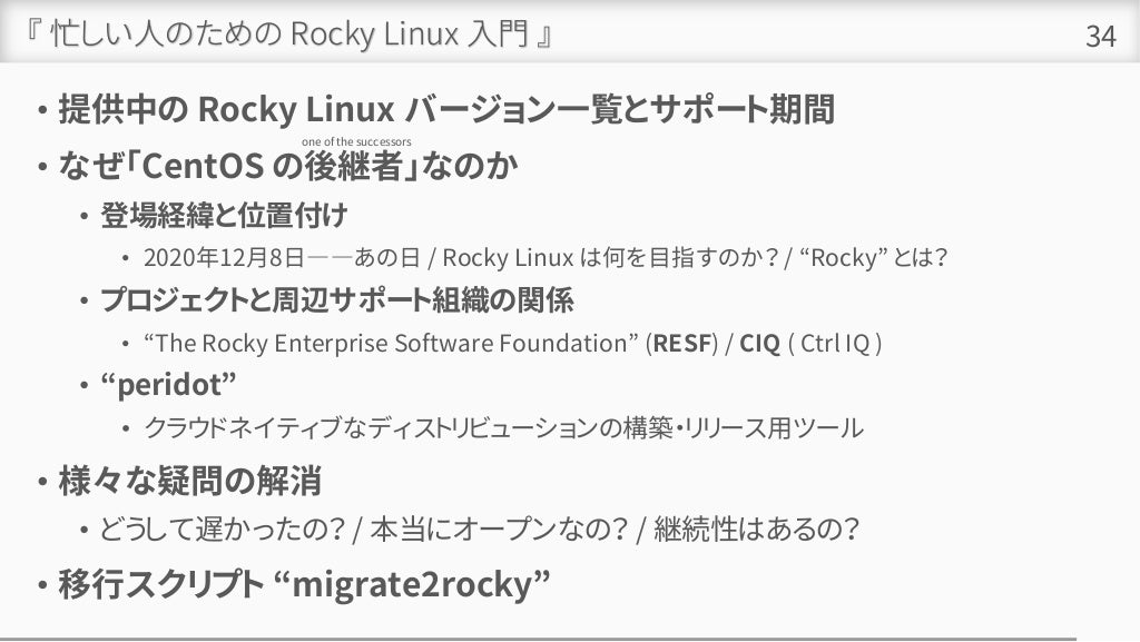 『 忙しい人のための Rocky Linux 入門 』
• 提供中の Rocky Linux バージョン一覧とサポート期間
• なぜ「CentOS の後継者」なのか
• 登場経緯と位置付け
• 2020年12月8日――あの日 / Rocky Linux は何を目指すのか？ / “Rocky” とは？
• プロジェクトと周辺サポート組織の関係
• “The Rocky Enterprise Software Foundation” (RESF) / CIQ ( Ctrl IQ )
• “peridot”
• クラウドネイティブなディストリビューションの構築・リリース用ツール
• 様々な疑問の解消
• どうして遅かったの？ / 本当にオープンなの？ / 継続性はあるの？
• 移行スクリプト “migrate2rocky”
34
one of the successors
 
