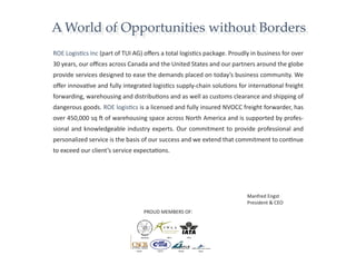 A World of Opportunities without Borders
ROE Logistics Inc (part of TUI AG) offers a total logistics package. Proudly in business for over
30 years, our offices across Canada and the United States and our partners around the globe
provide services designed to ease the demands placed on today’s business community. We
offer innovative and fully integrated logistics supply-chain solutions for international freight
forwarding, warehousing and distributions and as well as customs clearance and shipping of
dangerous goods. ROE logistics is a licensed and fully insured NVOCC freight forwarder, has
over 450,000 sq ft of warehousing space across North America and is supported by profes-
sional and knowledgeable industry experts. Our commitment to provide professional and
personalized service is the basis of our success and we extend that commitment to continue
to exceed our client’s service expectations.




                                                                           Manfred Engst
                                                                           President & CEO
                                   PROUD MEMBERS OF:
 