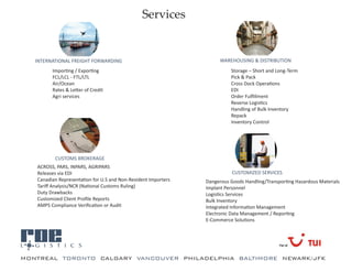 Services


   INTERNATIONAL FREIGHT FORWARDING                                   WAREHOUSING & DISTRIBUTION
         Importing / Exporting                                            Storage – Short and Long-Term
         FCL/LCL - FTL/LTL                                                Pick & Pack
         Air/Ocean                                                        Cross Dock Operations
         Rates & Letter of Credit                                         EDI
         Agri services                                                    Order Fulfillment
                                                                          Reverse Logistics
                                                                          Handling of Bulk Inventory
                                                                          Repack
                                                                          Inventory Control




          CUSTOMS BROKERAGE
   ACROSS, PARS, INPARS, AGRIPARS
   Releases via EDI                                                        CUSTOMIZED SERVICES
   Canadian Representation for U.S and Non-Resident Importers   Dangerous Goods Handling/Transporting Hazardous Materials
   Tariff Analysis/NCR (National Customs Ruling)                Implant Personnel
   Duty Drawbacks                                               Logistics Services
   Customized Client Profile Reports                            Bulk Inventory
   AMPS Compliance Verification or Audit                        Integrated Information Management
                                                                Electronic Data Management / Reporting
                                                                E-Commerce Solutions




a
MONTREAL TORONTO CALGARY VANCOUVER PHILADELPHIA BALTIMORE NEWARK/JFK
 