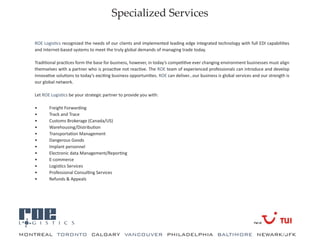 Specialized Services

   ROE Logistics recognized the needs of our clients and implemented leading edge integrated technology with full EDI capabilities
   and Internet-based systems to meet the truly global demands of managing trade today.

   Traditional practices form the base for business, however, in today’s competitive ever changing environment businesses must align
   themselves with a partner who is proactive not reactive. The ROE team of experienced professionals can introduce and develop
   innovative solutions to today’s exciting business opportunities. ROE can deliver...our business is global services and our strength is
   our global network.

   Let ROE Logistics be your strategic partner to provide you with:

   •      Freight Forwarding
   •      Track and Trace
   •      Customs Brokerage (Canada/US)
   •      Warehousing/Distribution
   •      Transportation Management
   •      Dangerous Goods
   •      Implant personnel
   •      Electronic data Management/Reporting
   •      E-commerce
   •      Logistics Services
   •      Professional Consulting Services
   •      Refunds & Appeals




a
MONTREAL TORONTO CALGARY VANCOUVER PHILADELPHIA BALTIMORE NEWARK/JFK
 