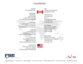 Locations
                                   CANADA        USA
                          ROE LOGISTICS INC.     BELLACK –ROE LOGISTICS
                                                 A DIVISION OF ROE
                                 MONTREAL
                                 Head Office     PHILADELPHIA
                               660 rue Bridge    232 S 4th Street
                       Montréal, QC H3K 3K9      Suite 1F
              T:514.396.000 / F:514.396.5547     Philadelphia, PA 19106
                                                 T:215.923.7570
                                 MONTREAL        F: 215.923.7504
                   10340 Côte-de-Liesse #210
                        Lachine, QC H8T 1A3      BALTIMORE
             T:514.636.8880 / F:514.636.2154     400 E. Pratt St. Ste 846
                                                 Baltimore, MD 21202
                                  TORONTO        T:443.759.0798
                             199 Longside Dr.    F:443.759.3001
                    Mississauga, ON L5W 1Z9
             T:905.625.5333 / F:905.625.5360
                                                 NEW JERSEY
                                   CALGARY       149 Black Horse Lane
                     Bay 70, 2150 29th St. NE    North Brunswick NJ 08902
                         Calgary, AB T1Y 7G4     T:732.422.1784
             T:403.291.6651/ F:403.291.4003      F:732.422.1713

                               VANCOUVER
                    608 Annance Crt. Unit.#3
                          Delta, BC V3M 6Y8
             T:604.540.5544/ F:604.540.5040




a
MONTREAL TORONTO CALGARY VANCOUVER PHILADELPHIA BALTIMORE NEWARK/JFK
 