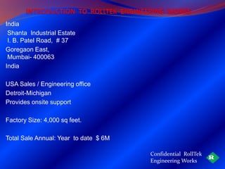India
 Shanta Industrial Estate
 I. B. Patel Road, # 37
Goregaon East,
 Mumbai- 400063
India

USA Sales / Engineering office
Detroit-Michigan
Provides onsite support

Factory Size: 4,000 sq feet.

Total Sale Annual: Year to date $ 6M

                                       Confidential RollTek
                                       Engineering Works
 