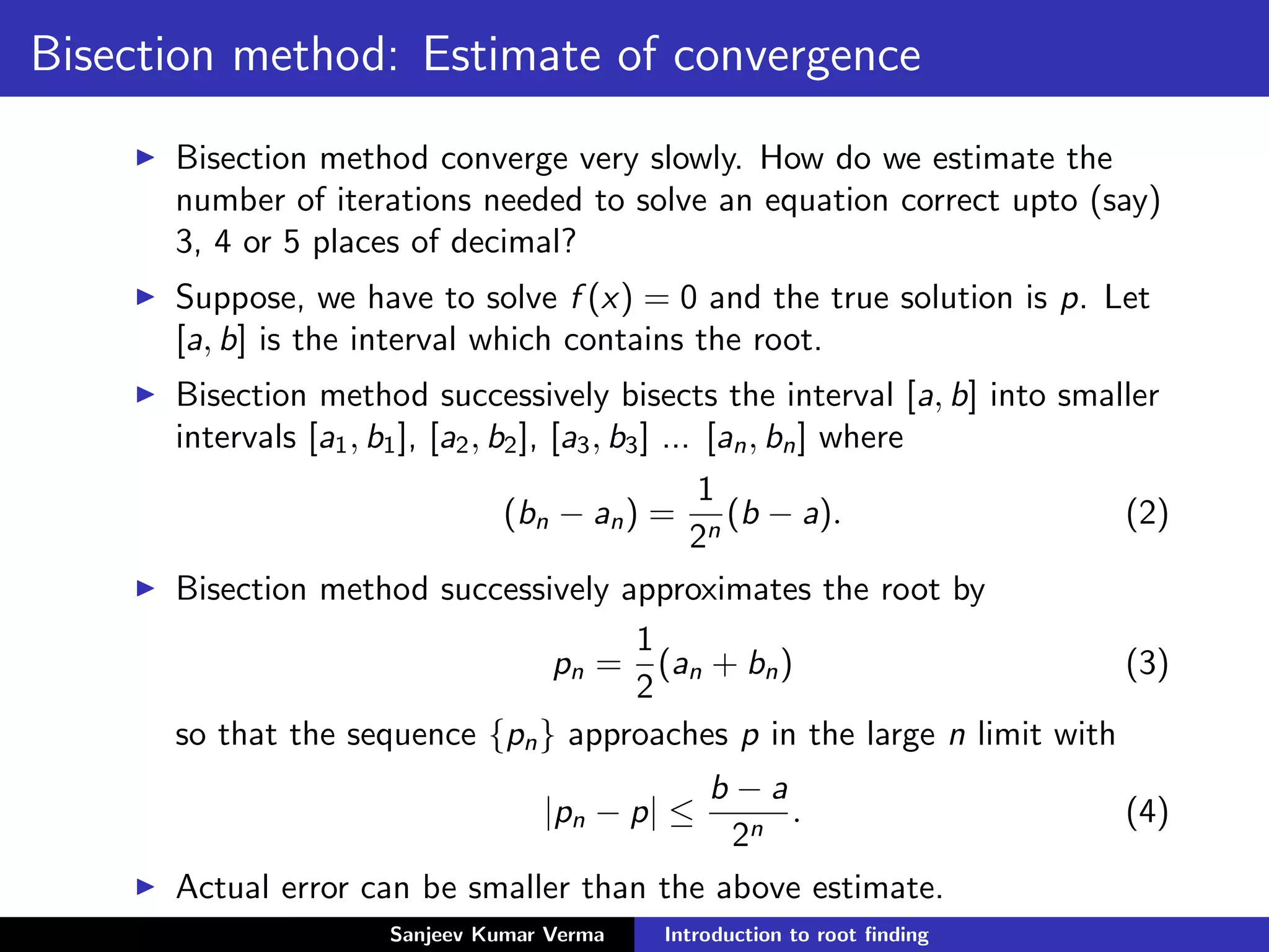 Bisection method: Estimate of convergence
Bisection method converge very slowly. How do we estimate the
number of iterations needed to solve an equation correct upto (say)
3, 4 or 5 places of decimal?
Suppose, we have to solve f (x) = 0 and the true solution is p. Let
[a, b] is the interval which contains the root.
Bisection method successively bisects the interval [a, b] into smaller
intervals [a1, b1], [a2, b2], [a3, b3] ... [an, bn] where
(bn − an) =
1
2n
(b − a). (2)
Bisection method successively approximates the root by
pn =
1
2
(an + bn) (3)
so that the sequence {pn} approaches p in the large n limit with
|pn − p| ≤
b − a
2n
. (4)
Actual error can be smaller than the above estimate.
Sanjeev Kumar Verma Introduction to root ﬁnding
 