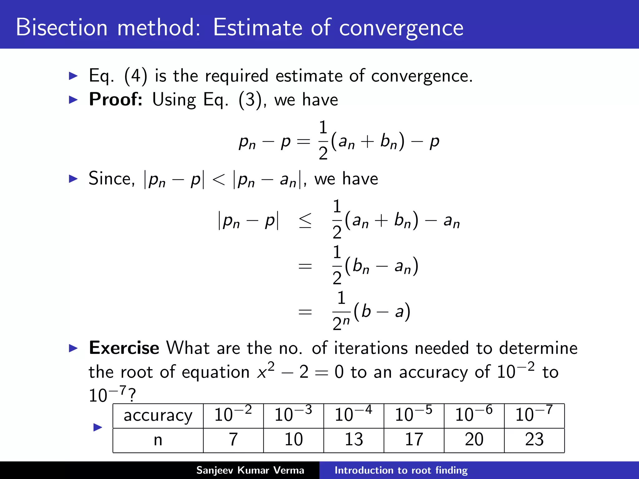 Bisection method: Estimate of convergence
Eq. (4) is the required estimate of convergence.
Proof: Using Eq. (3), we have
pn − p =
1
2
(an + bn) − p
Since, |pn − p| < |pn − an|, we have
|pn − p| ≤
1
2
(an + bn) − an
=
1
2
(bn − an)
=
1
2n
(b − a)
Exercise What are the no. of iterations needed to determine
the root of equation x2 − 2 = 0 to an accuracy of 10−2 to
10−7?
accuracy 10−2 10−3 10−4 10−5 10−6 10−7
n 7 10 13 17 20 23
Sanjeev Kumar Verma Introduction to root ﬁnding
 
