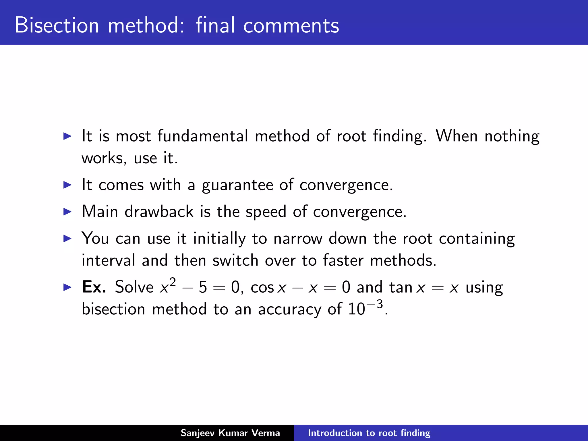 Bisection method: ﬁnal comments
It is most fundamental method of root ﬁnding. When nothing
works, use it.
It comes with a guarantee of convergence.
Main drawback is the speed of convergence.
You can use it initially to narrow down the root containing
interval and then switch over to faster methods.
Ex. Solve x2 − 5 = 0, cos x − x = 0 and tan x = x using
bisection method to an accuracy of 10−3.
Sanjeev Kumar Verma Introduction to root ﬁnding
 