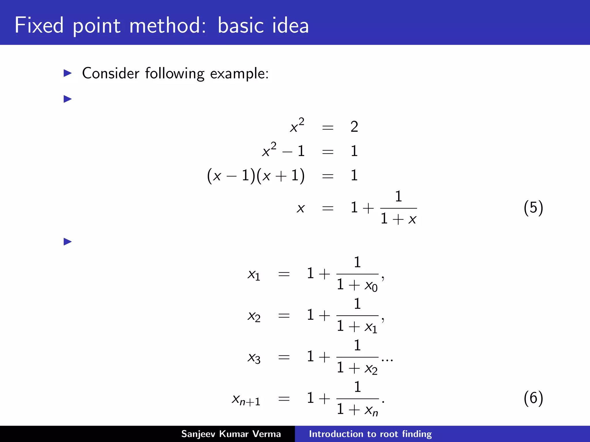 Fixed point method: basic idea
Consider following example:
x2
= 2
x2
− 1 = 1
(x − 1)(x + 1) = 1
x = 1 +
1
1 + x
(5)
x1 = 1 +
1
1 + x0
,
x2 = 1 +
1
1 + x1
,
x3 = 1 +
1
1 + x2
...
xn+1 = 1 +
1
1 + xn
. (6)
Sanjeev Kumar Verma Introduction to root ﬁnding
 