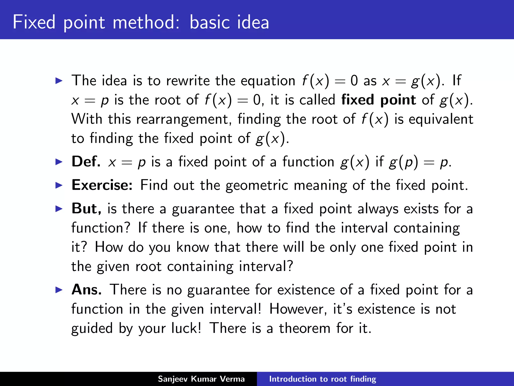 Fixed point method: basic idea
The idea is to rewrite the equation f (x) = 0 as x = g(x). If
x = p is the root of f (x) = 0, it is called ﬁxed point of g(x).
With this rearrangement, ﬁnding the root of f (x) is equivalent
to ﬁnding the ﬁxed point of g(x).
Def. x = p is a ﬁxed point of a function g(x) if g(p) = p.
Exercise: Find out the geometric meaning of the ﬁxed point.
But, is there a guarantee that a ﬁxed point always exists for a
function? If there is one, how to ﬁnd the interval containing
it? How do you know that there will be only one ﬁxed point in
the given root containing interval?
Ans. There is no guarantee for existence of a ﬁxed point for a
function in the given interval! However, it’s existence is not
guided by your luck! There is a theorem for it.
Sanjeev Kumar Verma Introduction to root ﬁnding
 