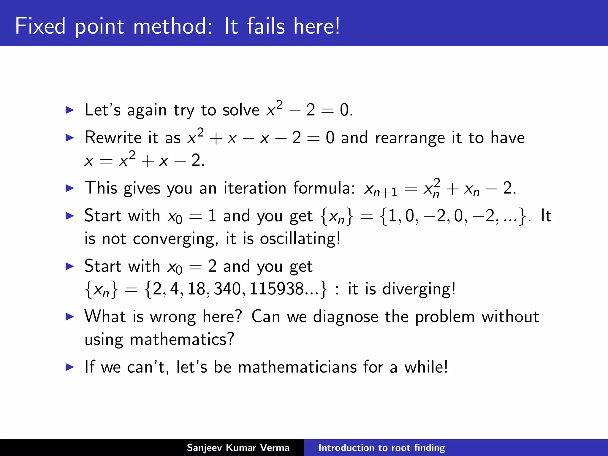 Fixed point method: It fails here!
Let’s again try to solve x2 − 2 = 0.
Rewrite it as x2 + x − x − 2 = 0 and rearrange it to have
x = x2 + x − 2.
This gives you an iteration formula: xn+1 = x2
n + xn − 2.
Start with x0 = 1 and you get {xn} = {1, 0, −2, 0, −2, ...}. It
is not converging, it is oscillating!
Start with x0 = 2 and you get
{xn} = {2, 4, 18, 340, 115938...} : it is diverging!
What is wrong here? Can we diagnose the problem without
using mathematics?
If we can’t, let’s be mathematicians for a while!
Sanjeev Kumar Verma Introduction to root ﬁnding
 