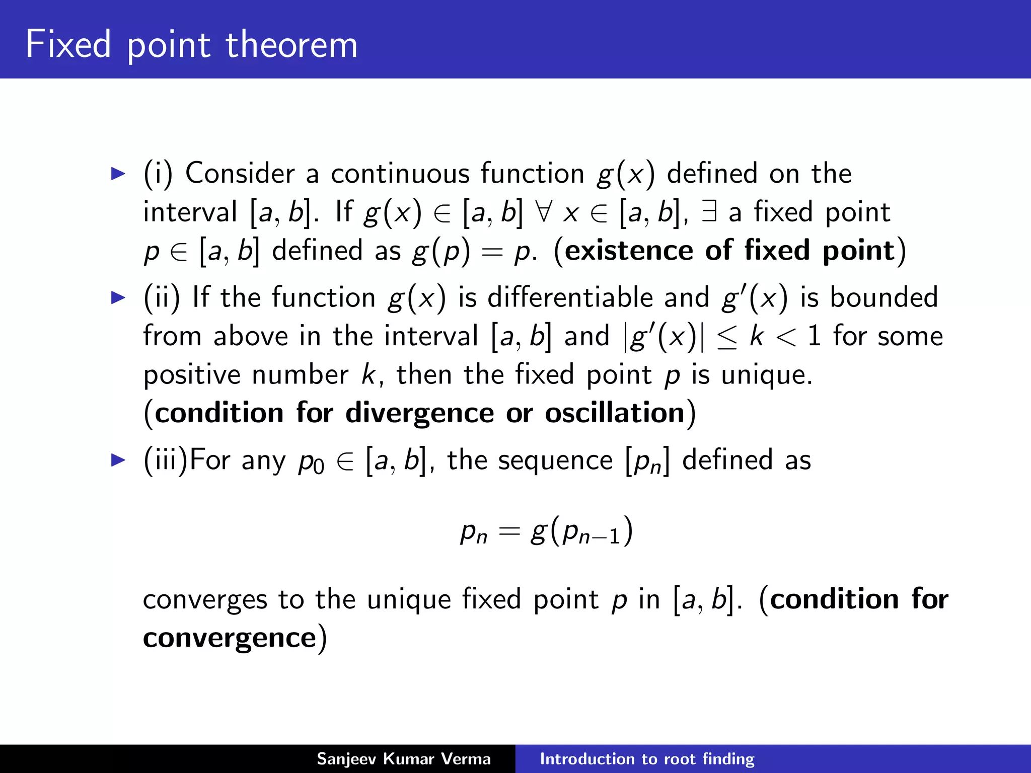 Fixed point theorem
(i) Consider a continuous function g(x) deﬁned on the
interval [a, b]. If g(x) ∈ [a, b] ∀ x ∈ [a, b], ∃ a ﬁxed point
p ∈ [a, b] deﬁned as g(p) = p. (existence of ﬁxed point)
(ii) If the function g(x) is diﬀerentiable and g (x) is bounded
from above in the interval [a, b] and |g (x)| ≤ k < 1 for some
positive number k, then the ﬁxed point p is unique.
(condition for divergence or oscillation)
(iii)For any p0 ∈ [a, b], the sequence [pn] deﬁned as
pn = g(pn−1)
converges to the unique ﬁxed point p in [a, b]. (condition for
convergence)
Sanjeev Kumar Verma Introduction to root ﬁnding
 