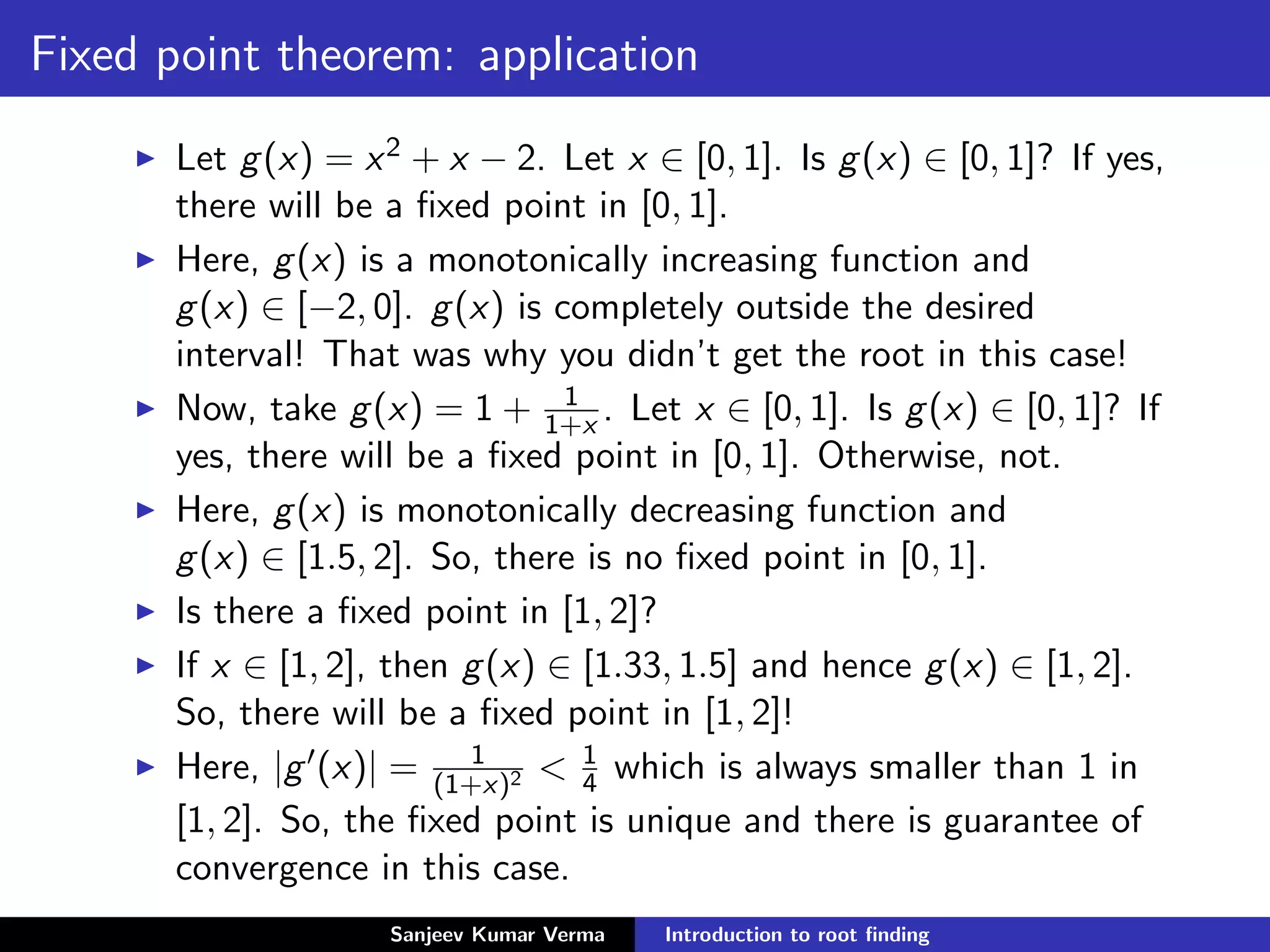 Fixed point theorem: application
Let g(x) = x2 + x − 2. Let x ∈ [0, 1]. Is g(x) ∈ [0, 1]? If yes,
there will be a ﬁxed point in [0, 1].
Here, g(x) is a monotonically increasing function and
g(x) ∈ [−2, 0]. g(x) is completely outside the desired
interval! That was why you didn’t get the root in this case!
Now, take g(x) = 1 + 1
1+x . Let x ∈ [0, 1]. Is g(x) ∈ [0, 1]? If
yes, there will be a ﬁxed point in [0, 1]. Otherwise, not.
Here, g(x) is monotonically decreasing function and
g(x) ∈ [1.5, 2]. So, there is no ﬁxed point in [0, 1].
Is there a ﬁxed point in [1, 2]?
If x ∈ [1, 2], then g(x) ∈ [1.33, 1.5] and hence g(x) ∈ [1, 2].
So, there will be a ﬁxed point in [1, 2]!
Here, |g (x)| = 1
(1+x)2 < 1
4 which is always smaller than 1 in
[1, 2]. So, the ﬁxed point is unique and there is guarantee of
convergence in this case.
Sanjeev Kumar Verma Introduction to root ﬁnding
 