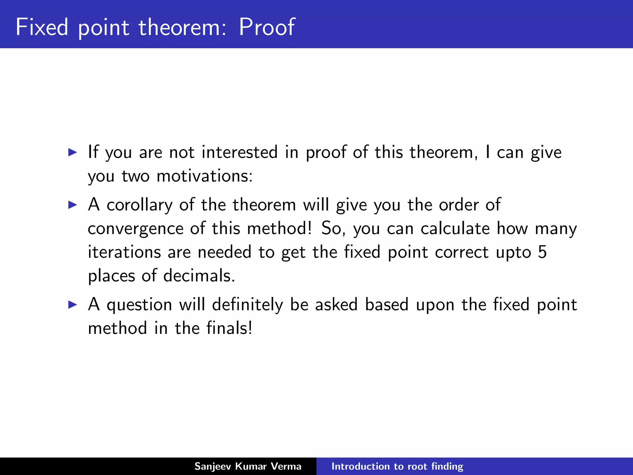 Fixed point theorem: Proof
If you are not interested in proof of this theorem, I can give
you two motivations:
A corollary of the theorem will give you the order of
convergence of this method! So, you can calculate how many
iterations are needed to get the ﬁxed point correct upto 5
places of decimals.
A question will deﬁnitely be asked based upon the ﬁxed point
method in the ﬁnals!
Sanjeev Kumar Verma Introduction to root ﬁnding
 