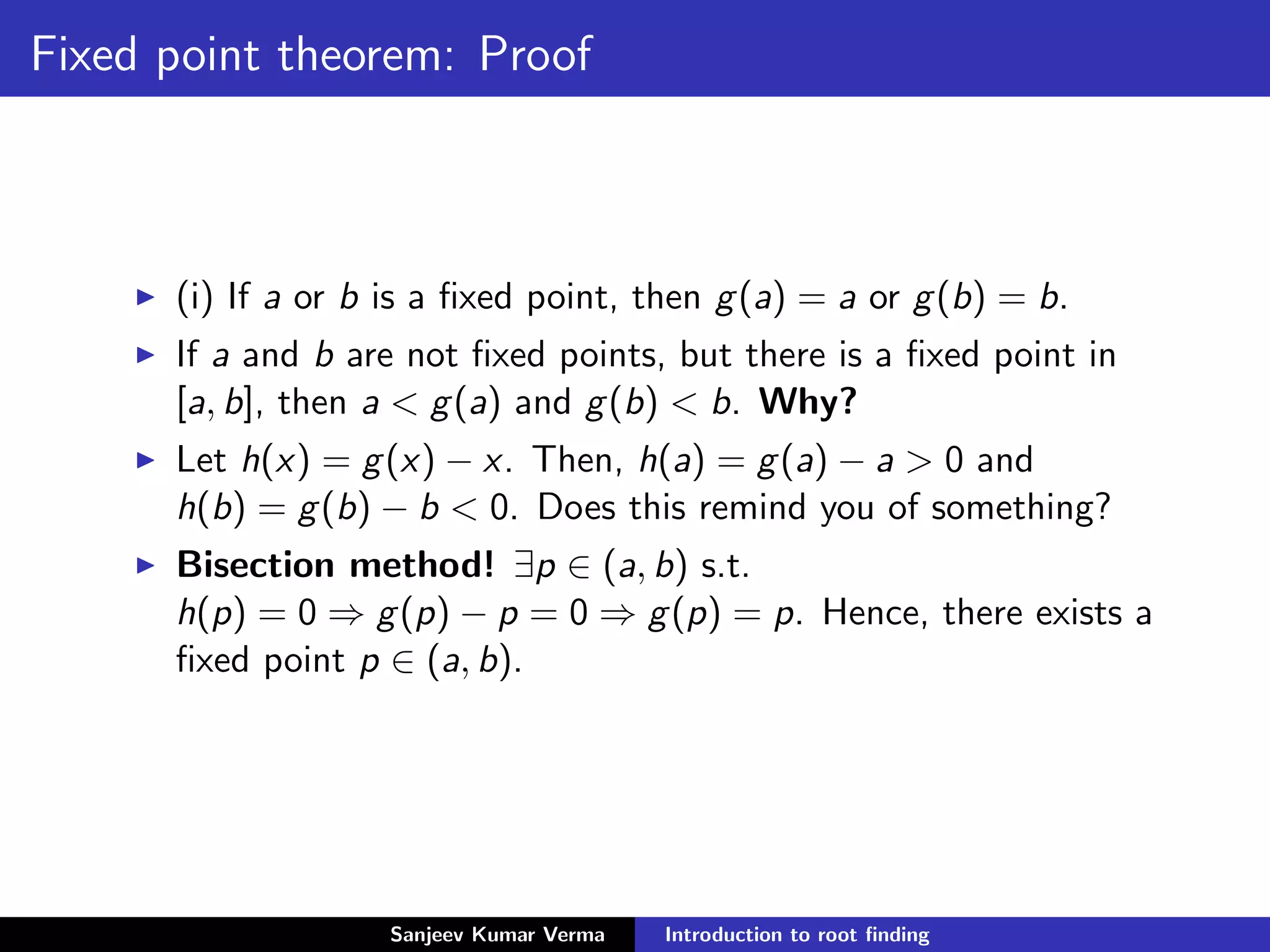 Fixed point theorem: Proof
(i) If a or b is a ﬁxed point, then g(a) = a or g(b) = b.
If a and b are not ﬁxed points, but there is a ﬁxed point in
[a, b], then a < g(a) and g(b) < b. Why?
Let h(x) = g(x) − x. Then, h(a) = g(a) − a > 0 and
h(b) = g(b) − b < 0. Does this remind you of something?
Bisection method! ∃p ∈ (a, b) s.t.
h(p) = 0 ⇒ g(p) − p = 0 ⇒ g(p) = p. Hence, there exists a
ﬁxed point p ∈ (a, b).
Sanjeev Kumar Verma Introduction to root ﬁnding
 