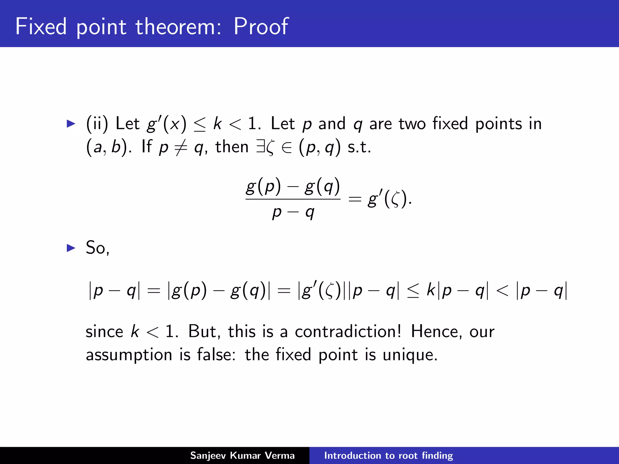 Fixed point theorem: Proof
(ii) Let g (x) ≤ k < 1. Let p and q are two ﬁxed points in
(a, b). If p = q, then ∃ζ ∈ (p, q) s.t.
g(p) − g(q)
p − q
= g (ζ).
So,
|p − q| = |g(p) − g(q)| = |g (ζ)||p − q| ≤ k|p − q| < |p − q|
since k < 1. But, this is a contradiction! Hence, our
assumption is false: the ﬁxed point is unique.
Sanjeev Kumar Verma Introduction to root ﬁnding
 