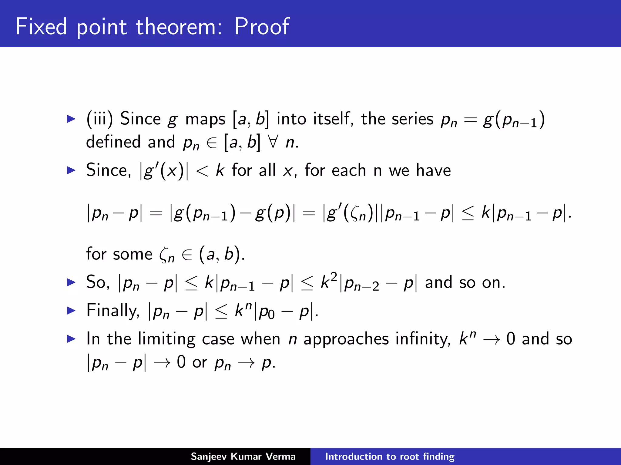Fixed point theorem: Proof
(iii) Since g maps [a, b] into itself, the series pn = g(pn−1)
deﬁned and pn ∈ [a, b] ∀ n.
Since, |g (x)| < k for all x, for each n we have
|pn −p| = |g(pn−1)−g(p)| = |g (ζn)||pn−1 −p| ≤ k|pn−1 −p|.
for some ζn ∈ (a, b).
So, |pn − p| ≤ k|pn−1 − p| ≤ k2|pn−2 − p| and so on.
Finally, |pn − p| ≤ kn|p0 − p|.
In the limiting case when n approaches inﬁnity, kn → 0 and so
|pn − p| → 0 or pn → p.
Sanjeev Kumar Verma Introduction to root ﬁnding
 