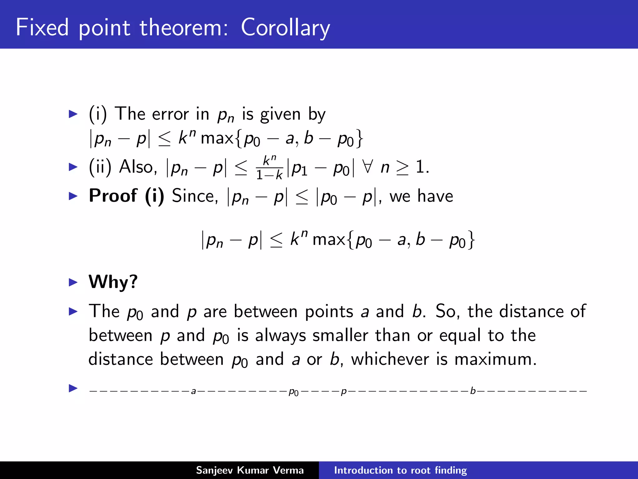 Fixed point theorem: Corollary
(i) The error in pn is given by
|pn − p| ≤ kn max{p0 − a, b − p0}
(ii) Also, |pn − p| ≤ kn
1−k |p1 − p0| ∀ n ≥ 1.
Proof (i) Since, |pn − p| ≤ |p0 − p|, we have
|pn − p| ≤ kn
max{p0 − a, b − p0}
Why?
The p0 and p are between points a and b. So, the distance of
between p and p0 is always smaller than or equal to the
distance between p0 and a or b, whichever is maximum.
−−−−−−−−−−a−−−−−−−−−p0−−−−p−−−−−−−−−−−−b−−−−−−−−−−−
Sanjeev Kumar Verma Introduction to root ﬁnding
 