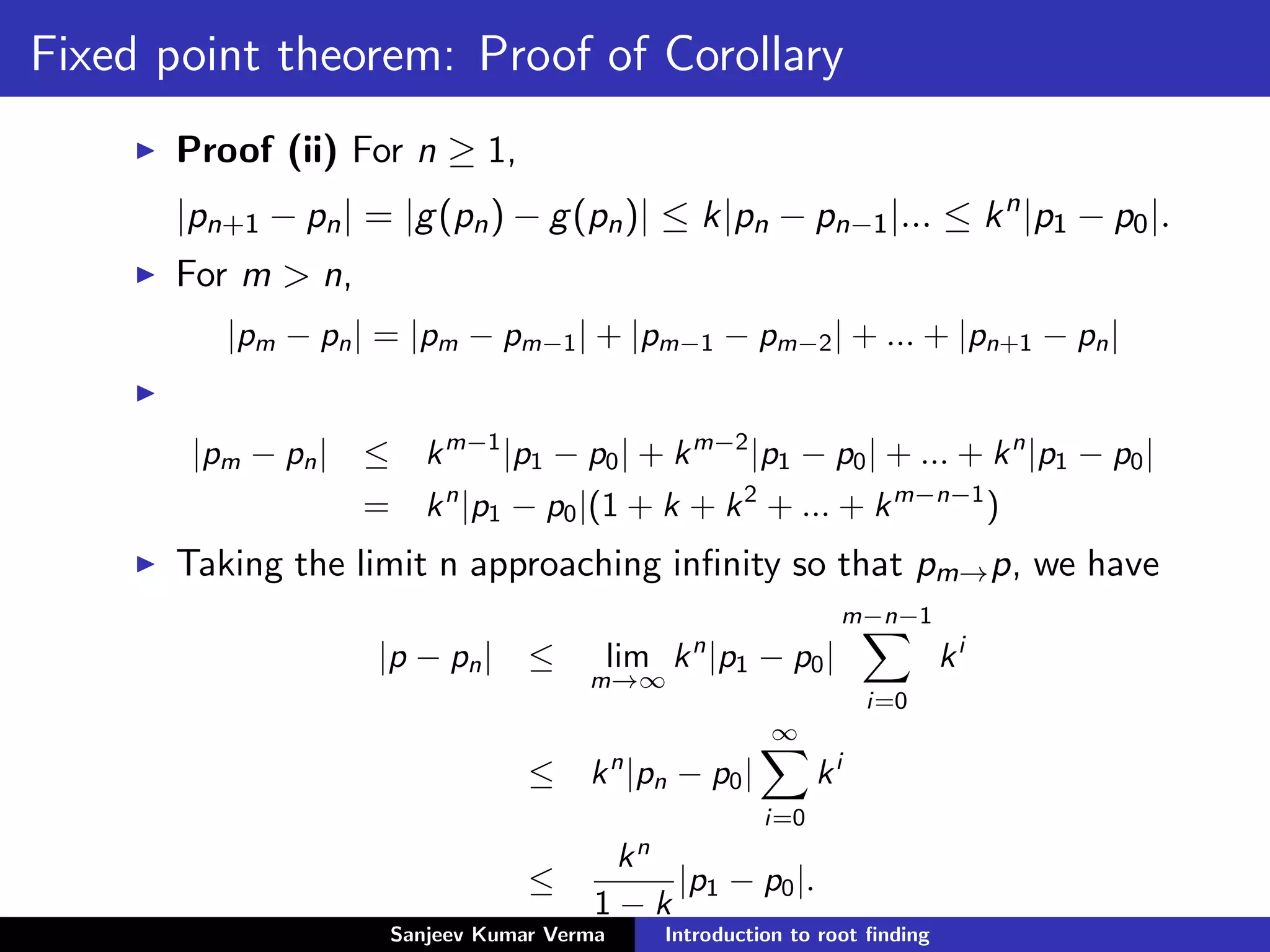 Fixed point theorem: Proof of Corollary
Proof (ii) For n ≥ 1,
|pn+1 − pn| = |g(pn) − g(pn)| ≤ k|pn − pn−1|... ≤ kn
|p1 − p0|.
For m > n,
|pm − pn| = |pm − pm−1| + |pm−1 − pm−2| + ... + |pn+1 − pn|
|pm − pn| ≤ km−1
|p1 − p0| + km−2
|p1 − p0| + ... + kn
|p1 − p0|
= kn
|p1 − p0|(1 + k + k2
+ ... + km−n−1
)
Taking the limit n approaching inﬁnity so that pm→p, we have
|p − pn| ≤ lim
m→∞
kn
|p1 − p0|
m−n−1
i=0
ki
≤ kn
|pn − p0|
∞
i=0
ki
≤
kn
1 − k
|p1 − p0|.
Sanjeev Kumar Verma Introduction to root ﬁnding
 