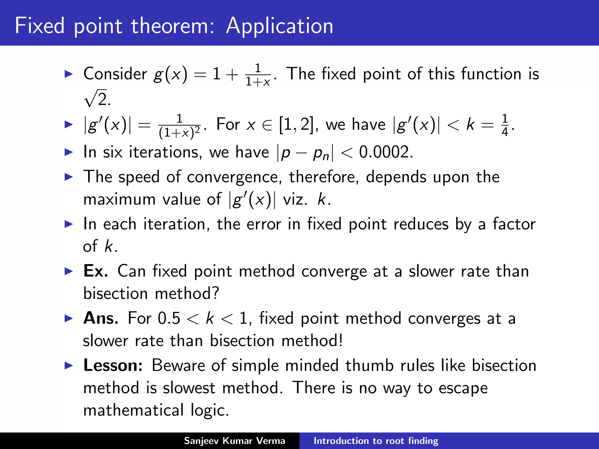 Fixed point theorem: Application
Consider g(x) = 1 + 1
1+x . The ﬁxed point of this function is
√
2.
|g (x)| = 1
(1+x)2 . For x ∈ [1, 2], we have |g (x)| < k = 1
4.
In six iterations, we have |p − pn| < 0.0002.
The speed of convergence, therefore, depends upon the
maximum value of |g (x)| viz. k.
In each iteration, the error in ﬁxed point reduces by a factor
of k.
Ex. Can ﬁxed point method converge at a slower rate than
bisection method?
Ans. For 0.5 < k < 1, ﬁxed point method converges at a
slower rate than bisection method!
Lesson: Beware of simple minded thumb rules like bisection
method is slowest method. There is no way to escape
mathematical logic.
Sanjeev Kumar Verma Introduction to root ﬁnding
 
