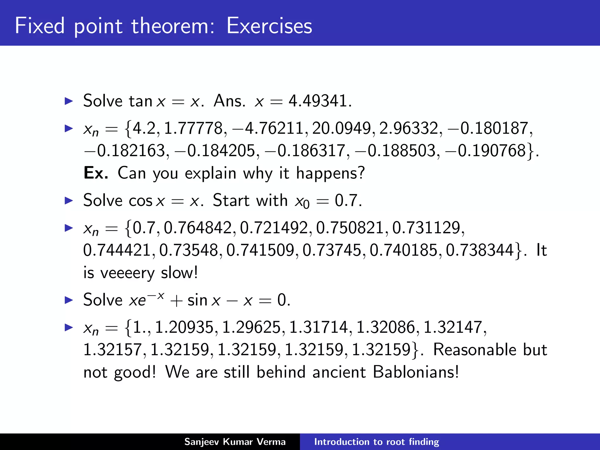 Fixed point theorem: Exercises
Solve tan x = x. Ans. x = 4.49341.
xn = {4.2, 1.77778, −4.76211, 20.0949, 2.96332, −0.180187,
−0.182163, −0.184205, −0.186317, −0.188503, −0.190768}.
Ex. Can you explain why it happens?
Solve cos x = x. Start with x0 = 0.7.
xn = {0.7, 0.764842, 0.721492, 0.750821, 0.731129,
0.744421, 0.73548, 0.741509, 0.73745, 0.740185, 0.738344}. It
is veeeery slow!
Solve xe−x + sin x − x = 0.
xn = {1., 1.20935, 1.29625, 1.31714, 1.32086, 1.32147,
1.32157, 1.32159, 1.32159, 1.32159, 1.32159}. Reasonable but
not good! We are still behind ancient Bablonians!
Sanjeev Kumar Verma Introduction to root ﬁnding
 