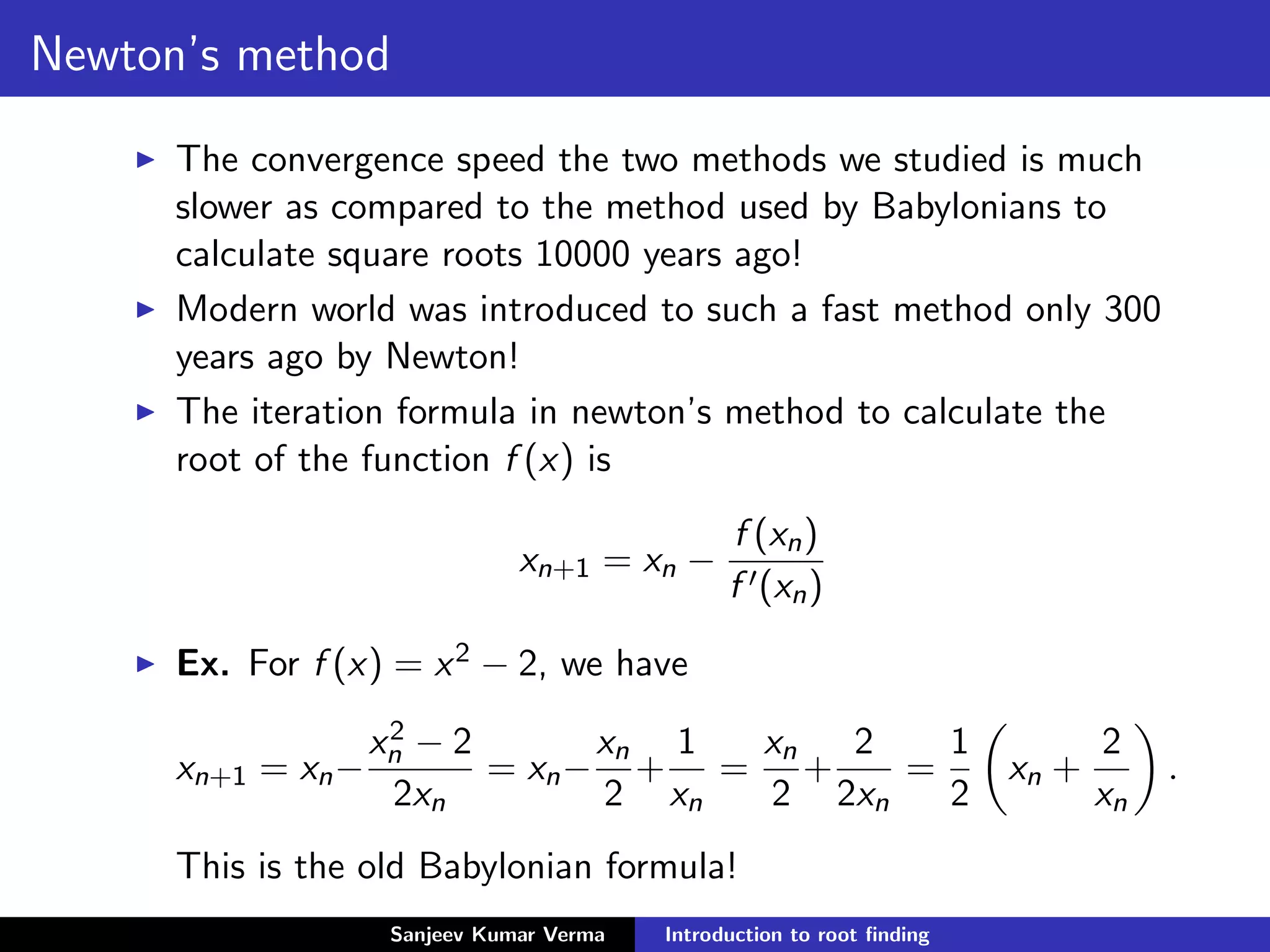 Newton’s method
The convergence speed the two methods we studied is much
slower as compared to the method used by Babylonians to
calculate square roots 10000 years ago!
Modern world was introduced to such a fast method only 300
years ago by Newton!
The iteration formula in newton’s method to calculate the
root of the function f (x) is
xn+1 = xn −
f (xn)
f (xn)
Ex. For f (x) = x2 − 2, we have
xn+1 = xn−
x2
n − 2
2xn
= xn−
xn
2
+
1
xn
=
xn
2
+
2
2xn
=
1
2
xn +
2
xn
.
This is the old Babylonian formula!
Sanjeev Kumar Verma Introduction to root ﬁnding
 