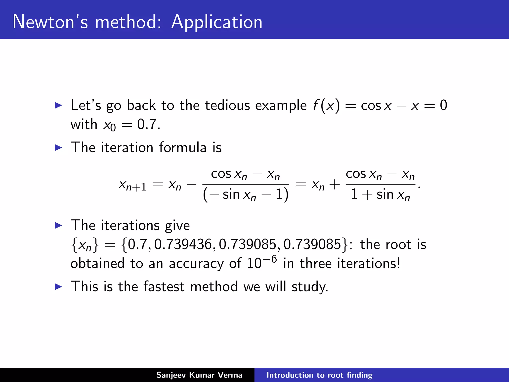 Newton’s method: Application
Let’s go back to the tedious example f (x) = cos x − x = 0
with x0 = 0.7.
The iteration formula is
xn+1 = xn −
cos xn − xn
(− sin xn − 1)
= xn +
cos xn − xn
1 + sin xn
.
The iterations give
{xn} = {0.7, 0.739436, 0.739085, 0.739085}: the root is
obtained to an accuracy of 10−6 in three iterations!
This is the fastest method we will study.
Sanjeev Kumar Verma Introduction to root ﬁnding
 