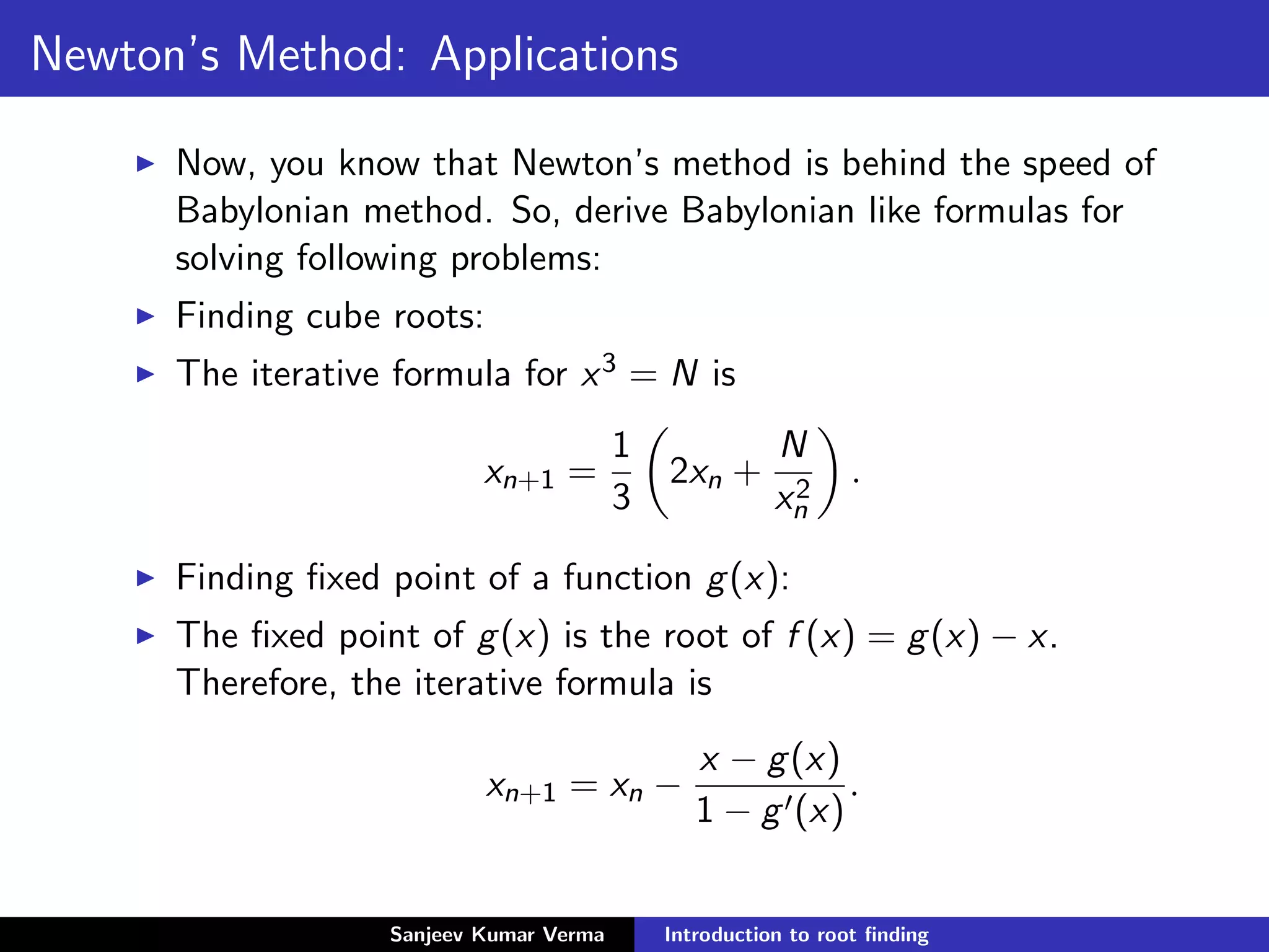 Newton’s Method: Applications
Now, you know that Newton’s method is behind the speed of
Babylonian method. So, derive Babylonian like formulas for
solving following problems:
Finding cube roots:
The iterative formula for x3 = N is
xn+1 =
1
3
2xn +
N
x2
n
.
Finding ﬁxed point of a function g(x):
The ﬁxed point of g(x) is the root of f (x) = g(x) − x.
Therefore, the iterative formula is
xn+1 = xn −
x − g(x)
1 − g (x)
.
Sanjeev Kumar Verma Introduction to root ﬁnding
 