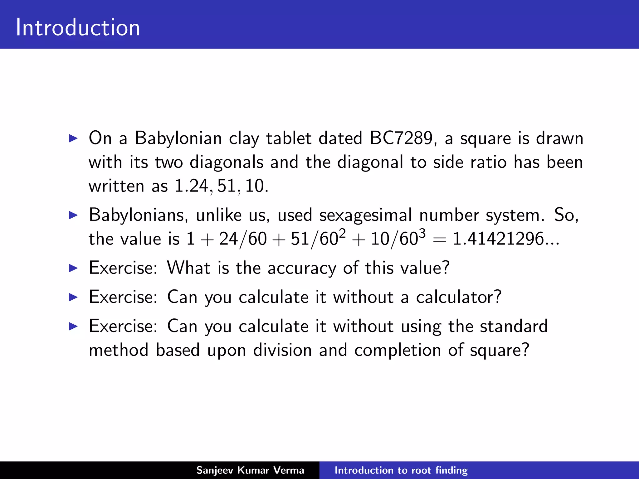 Introduction
On a Babylonian clay tablet dated BC7289, a square is drawn
with its two diagonals and the diagonal to side ratio has been
written as 1.24, 51, 10.
Babylonians, unlike us, used sexagesimal number system. So,
the value is 1 + 24/60 + 51/602 + 10/603 = 1.41421296...
Exercise: What is the accuracy of this value?
Exercise: Can you calculate it without a calculator?
Exercise: Can you calculate it without using the standard
method based upon division and completion of square?
Sanjeev Kumar Verma Introduction to root ﬁnding
 