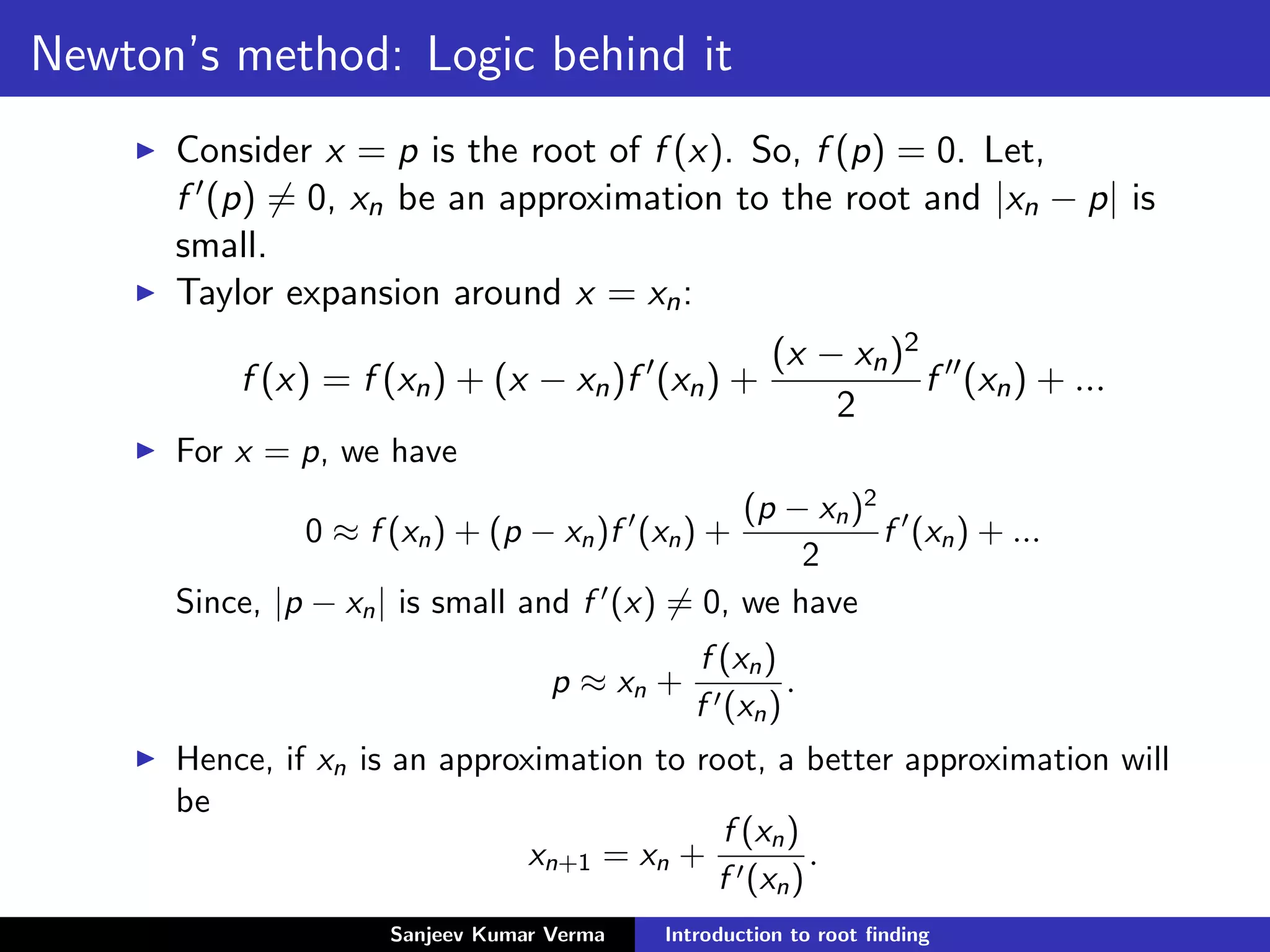 Newton’s method: Logic behind it
Consider x = p is the root of f (x). So, f (p) = 0. Let,
f (p) = 0, xn be an approximation to the root and |xn − p| is
small.
Taylor expansion around x = xn:
f (x) = f (xn) + (x − xn)f (xn) +
(x − xn)2
2
f (xn) + ...
For x = p, we have
0 ≈ f (xn) + (p − xn)f (xn) +
(p − xn)2
2
f (xn) + ...
Since, |p − xn| is small and f (x) = 0, we have
p ≈ xn +
f (xn)
f (xn)
.
Hence, if xn is an approximation to root, a better approximation will
be
xn+1 = xn +
f (xn)
f (xn)
.
Sanjeev Kumar Verma Introduction to root ﬁnding
 