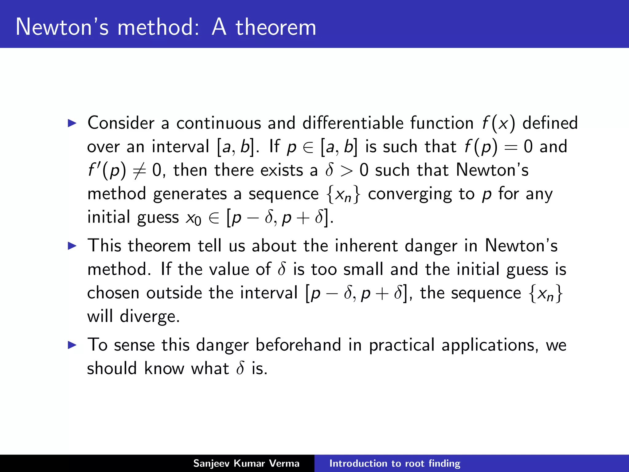 Newton’s method: A theorem
Consider a continuous and diﬀerentiable function f (x) deﬁned
over an interval [a, b]. If p ∈ [a, b] is such that f (p) = 0 and
f (p) = 0, then there exists a δ > 0 such that Newton’s
method generates a sequence {xn} converging to p for any
initial guess x0 ∈ [p − δ, p + δ].
This theorem tell us about the inherent danger in Newton’s
method. If the value of δ is too small and the initial guess is
chosen outside the interval [p − δ, p + δ], the sequence {xn}
will diverge.
To sense this danger beforehand in practical applications, we
should know what δ is.
Sanjeev Kumar Verma Introduction to root ﬁnding
 