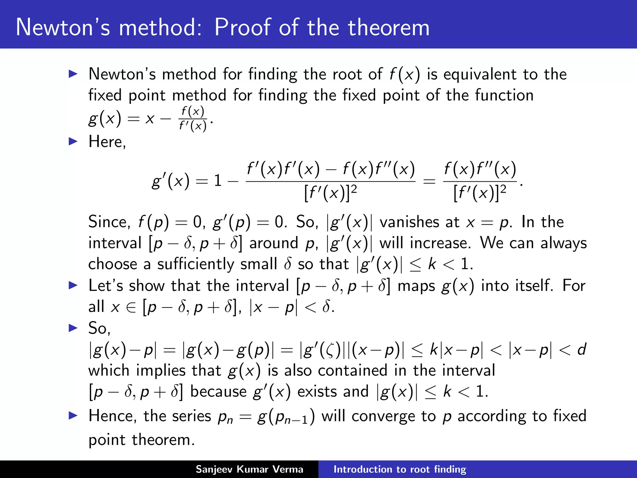 Newton’s method: Proof of the theorem
Newton’s method for ﬁnding the root of f (x) is equivalent to the
ﬁxed point method for ﬁnding the ﬁxed point of the function
g(x) = x − f (x)
f (x) .
Here,
g (x) = 1 −
f (x)f (x) − f (x)f (x)
[f (x)]2
=
f (x)f (x)
[f (x)]2
.
Since, f (p) = 0, g (p) = 0. So, |g (x)| vanishes at x = p. In the
interval [p − δ, p + δ] around p, |g (x)| will increase. We can always
choose a suﬃciently small δ so that |g (x)| ≤ k < 1.
Let’s show that the interval [p − δ, p + δ] maps g(x) into itself. For
all x ∈ [p − δ, p + δ], |x − p| < δ.
So,
|g(x)−p| = |g(x)−g(p)| = |g (ζ)||(x −p)| ≤ k|x −p| < |x −p| < d
which implies that g(x) is also contained in the interval
[p − δ, p + δ] because g (x) exists and |g(x)| ≤ k < 1.
Hence, the series pn = g(pn−1) will converge to p according to ﬁxed
point theorem.
Sanjeev Kumar Verma Introduction to root ﬁnding
 
