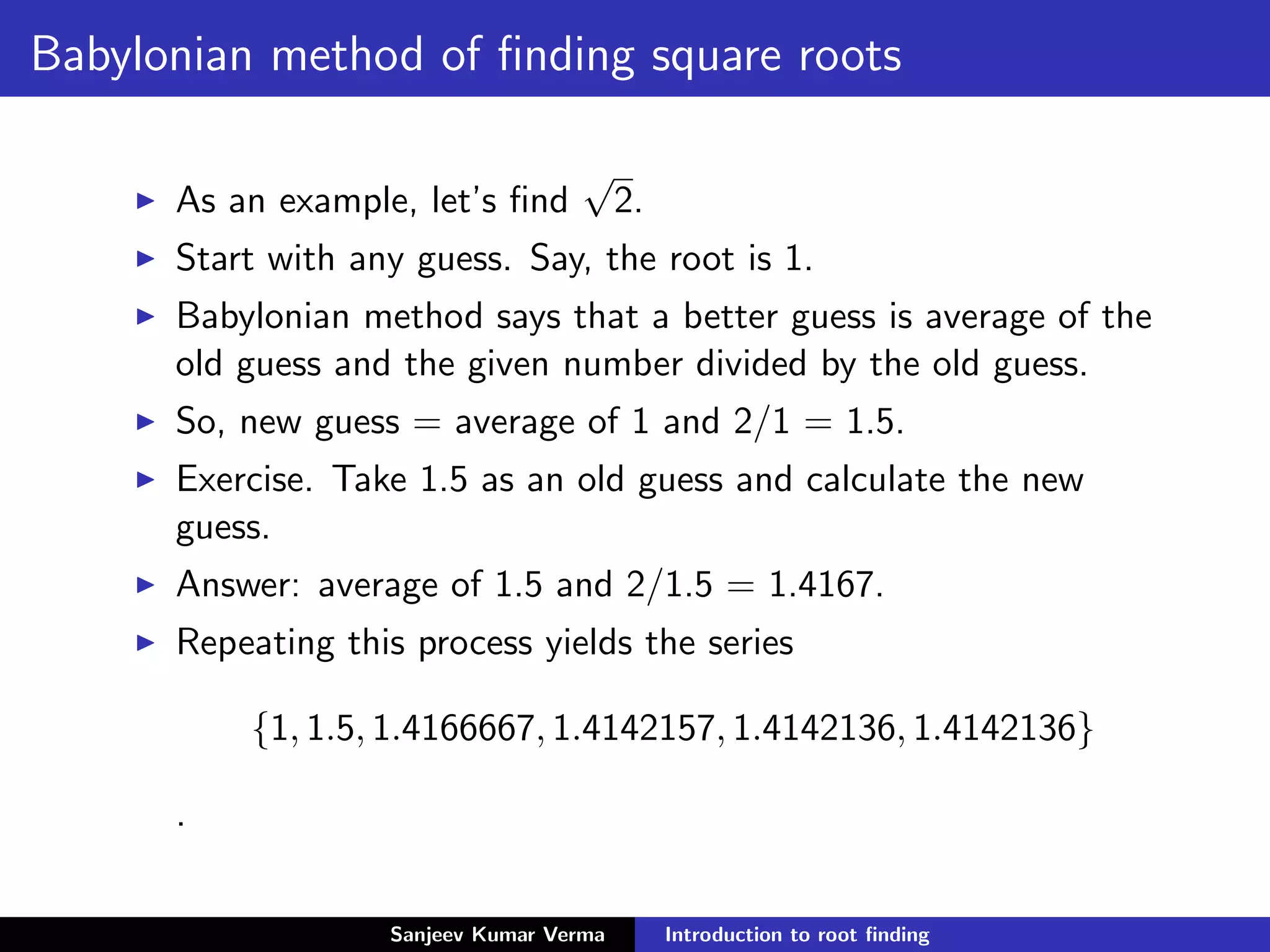 Babylonian method of ﬁnding square roots
As an example, let’s ﬁnd
√
2.
Start with any guess. Say, the root is 1.
Babylonian method says that a better guess is average of the
old guess and the given number divided by the old guess.
So, new guess = average of 1 and 2/1 = 1.5.
Exercise. Take 1.5 as an old guess and calculate the new
guess.
Answer: average of 1.5 and 2/1.5 = 1.4167.
Repeating this process yields the series
{1, 1.5, 1.4166667, 1.4142157, 1.4142136, 1.4142136}
.
Sanjeev Kumar Verma Introduction to root ﬁnding
 